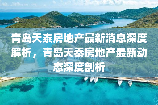 青島天(tian)泰(tai)房(fang)地産最(zui)新消息(xi)深度解析，青島(dao)天(tian)泰房(fang)地産最新動(dong)態深(shen)度(du)剖(pou)析(xi)