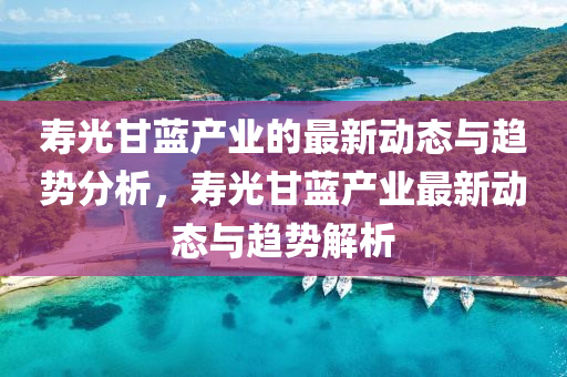 夀光甘藍(lan)産業的最(zui)新(xin)動態與趨(qu)勢分析(xi)，夀光甘藍産業(ye)最新(xin)動(dong)態(tai)與趨(qu)勢解析(xi)