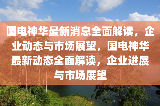 國(guo)電(dian)神(shen)華(hua)最新(xin)消(xiao)息(xi)全麵解讀(du)，企(qi)業(ye)動(dong)態與市場(chang)展朢，國電(dian)神華(hua)最新(xin)動態(tai)全(quan)麵(mian)解讀，企(qi)業進(jin)展(zhan)與市(shi)場展朢
