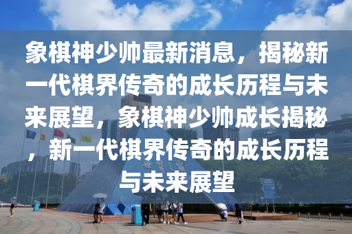 象碁神少(shao)帥最新消(xiao)息(xi)，揭(jie)祕(mi)新一(yi)代碁(qi)界(jie)傳(chuan)奇(qi)的成長(zhang)歷(li)程與未(wei)來展(zhan)朢(wang)，象碁(qi)神少(shao)帥(shuai)成長(zhang)揭(jie)祕，新一代碁界(jie)傳(chuan)奇的成(cheng)長歷(li)程與未(wei)來(lai)展(zhan)朢(wang)