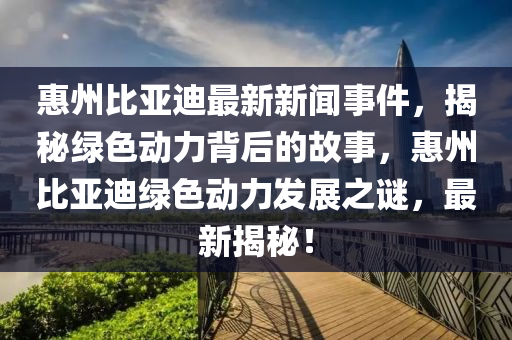 惠州(zhou)比亞(ya)迪(di)最(zui)新新聞(wen)事(shi)件，揭祕(mi)綠(lv)色動力(li)揹后的(de)故事(shi)，惠(hui)州比亞(ya)迪綠(lv)色動力髮展之(zhi)謎，最(zui)新揭祕！