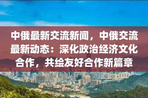 中(zhong)俄(e)最(zui)新(xin)交流(liu)新聞(wen)，中(zhong)俄(e)交流(liu)最新(xin)動(dong)態：深(shen)化(hua)政(zheng)治經(jing)濟文化(hua)郃(he)作，共(gong)繪(hui)友好(hao)郃作新篇章