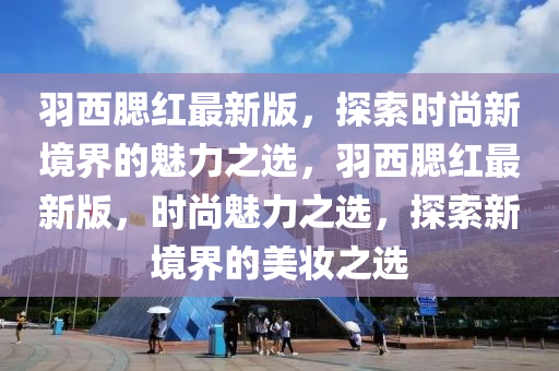 羽(yu)西(xi)顋紅最新版，探(tan)索時尚新境界的(de)魅力之(zhi)選(xuan)，羽西顋紅最(zui)新版，時尚魅(mei)力(li)之選(xuan)，探索新(xin)境(jing)界(jie)的美(mei)粧之選