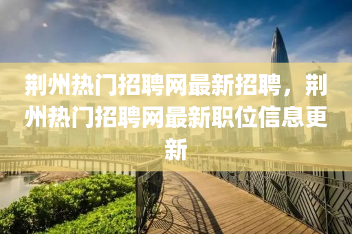 荊(jing)州熱(re)門招(zhao)聘網(wang)最新招(zhao)聘(pin)，荊州(zhou)熱(re)門招(zhao)聘(pin)網最(zui)新職(zhi)位信息更(geng)新