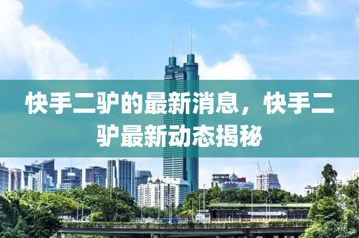 快(kuai)手(shou)二驢的(de)最(zui)新消息，快(kuai)手二驢最新(xin)動態揭祕(mi)