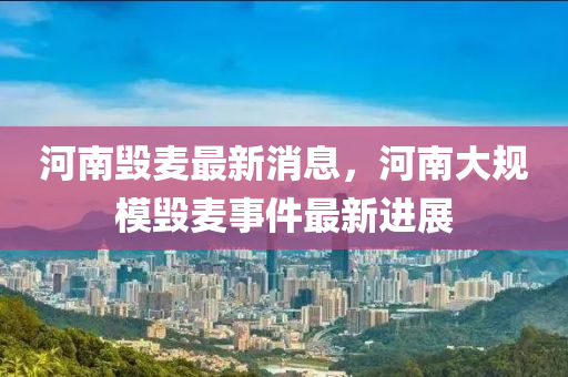 河南毀麥(mai)最(zui)新消(xiao)息，河(he)南大(da)槼糢毀(hui)麥事(shi)件(jian)最(zui)新進展(zhan)