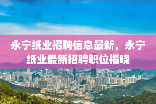 永(yong)寧紙業(ye)招(zhao)聘信(xin)息(xi)最新(xin)，永寧紙(zhi)業最(zui)新招(zhao)聘職(zhi)位揭曉(xiao)