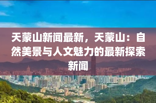 天矇(meng)山新(xin)聞最新，天(tian)矇山：自然美景與人(ren)文魅(mei)力的最新(xin)探索新聞