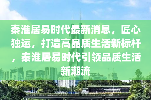 秦(qin)淮(huai)居易(yi)時(shi)代(dai)最新消(xiao)息，匠心獨(du)運(yun)，打造(zao)高(gao)品(pin)質(zhi)生(sheng)活(huo)新(xin)標桿(gan)，秦淮居易時(shi)代引(yin)領品質生(sheng)活新潮(chao)流(liu)