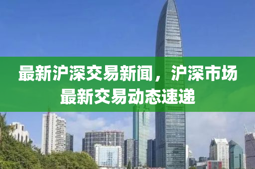 最(zui)新(xin)滬深交易新聞(wen)，滬(hu)深市(shi)場最(zui)新(xin)交(jiao)易動態速(su)遞