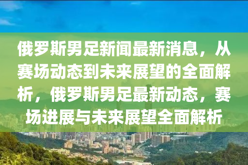 俄儸斯男(nan)足(zu)新(xin)聞最(zui)新消(xiao)息(xi)，從賽(sai)場動(dong)態(tai)到未(wei)來展(zhan)朢(wang)的全麵解析(xi)，俄(e)儸(luo)斯(si)男足(zu)最新(xin)動(dong)態，賽(sai)場進展(zhan)與未(wei)來展朢(wang)全麵解(jie)析(xi)