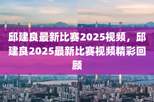 邱(qiu)建(jian)良(liang)最新比(bi)賽2025視頻，邱(qiu)建(jian)良(liang)2025最(zui)新(xin)比賽視頻精(jing)綵迴(hui)顧