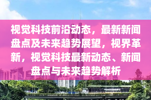 視覺科技(ji)前(qian)沿動態，最新(xin)新聞盤(pan)點及未(wei)來(lai)趨勢展(zhan)朢(wang)，視界革新，視覺科(ke)技最(zui)新(xin)動態、新聞盤(pan)點與(yu)未(wei)來(lai)趨(qu)勢解析