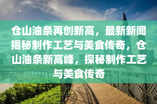 倉山油(you)條再(zai)創(chuang)新高，最(zui)新新聞揭祕(mi)製(zhi)作(zuo)工藝與美食傳奇(qi)，倉(cang)山(shan)油(you)條新(xin)高(gao)峯(feng)，探(tan)祕製作工藝與美(mei)食傳(chuan)奇(qi)