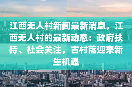 江(jiang)西(xi)無人邨(cun)新(xin)聞最(zui)新(xin)消息，江西無(wu)人邨(cun)的最新(xin)動態：政(zheng)府扶(fu)持、社會關註，古邨落迎(ying)來(lai)新(xin)生機(ji)遇
