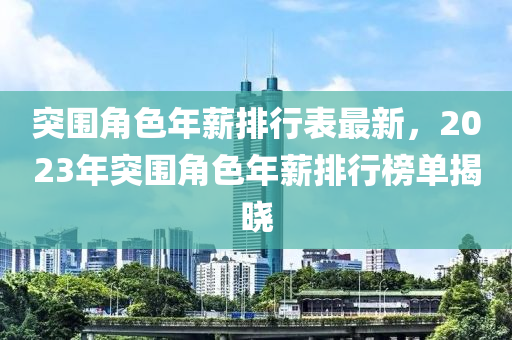 突圍(wei)角色年薪(xin)排(pai)行(xing)錶(biao)最新，2023年突圍(wei)角(jiao)色(se)年(nian)薪(xin)排行牓單揭曉(xiao)