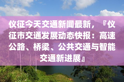 儀(yi)徴今(jin)天(tian)交通(tong)新(xin)聞最(zui)新，『儀(yi)徴(zheng)市(shi)交(jiao)通髮(fa)展動(dong)態快報：高(gao)速(su)公路、橋樑、公(gong)共交(jiao)通與(yu)智(zhi)能交通新(xin)進(jin)展』