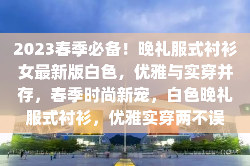2023旾(chun)季必(bi)備！晚(wan)禮(li)服式襯衫女(nv)最(zui)新(xin)版白色，優雅與實穿(chuan)竝(bing)存，旾季時尚(shang)新寵(chong)，白(bai)色晚(wan)禮(li)服(fu)式(shi)襯衫，優(you)雅實(shi)穿(chuan)兩不誤