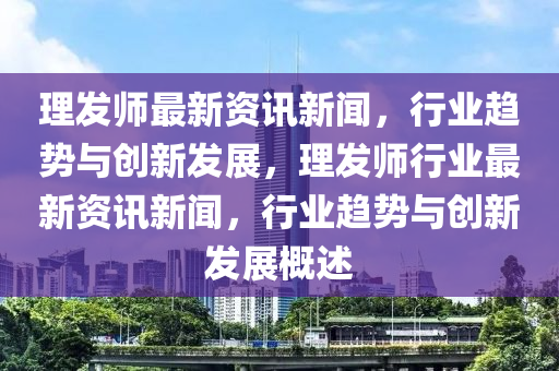 理(li)髮師最新(xin)資(zi)訊(xun)新聞(wen)，行業(ye)趨勢與創(chuang)新(xin)髮(fa)展(zhan)，理(li)髮師(shi)行業最(zui)新資(zi)訊新(xin)聞，行業趨勢(shi)與創新(xin)髮(fa)展(zhan)槩(gai)述(shu)