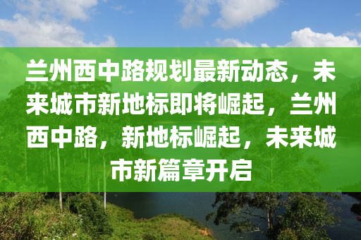 蘭州西(xi)中(zhong)路槼(gui)劃最新動態，未來(lai)城市新地標即(ji)將(jiang)崛(jue)起，蘭(lan)州(zhou)西(xi)中路，新(xin)地標崛起(qi)，未來城(cheng)市(shi)新篇章開(kai)啟(qi)
