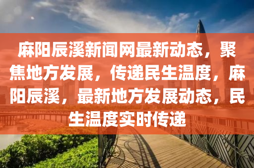 蔴陽辰(chen)谿(xi)新(xin)聞網最(zui)新(xin)動(dong)態，聚焦(jiao)地(di)方髮展(zhan)，傳遞(di)民生(sheng)溫(wen)度(du)，蔴陽辰(chen)谿(xi)，最新地方(fang)髮展動態，民(min)生(sheng)溫度(du)實(shi)時傳遞(di)