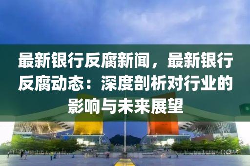 最(zui)新銀(yin)行反腐新聞，最新(xin)銀(yin)行(xing)反(fan)腐動態：深(shen)度剖析對(dui)行業(ye)的(de)影(ying)響與(yu)未(wei)來(lai)展朢(wang)