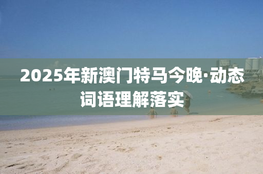 2025年新(xin)澳(ao)門(men)特馬(ma)今(jin)晚·動態(tai)詞語理(li)解(jie)落實