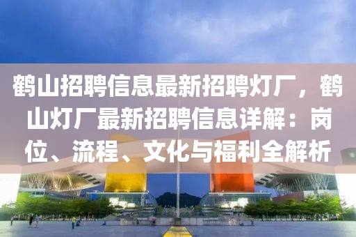 鶴(he)山(shan)招聘(pin)信息最新(xin)招(zhao)聘(pin)燈廠，鶴山燈廠(chang)最(zui)新(xin)招聘信(xin)息(xi)詳解：崗位(wei)、流程、文化與(yu)福利全解(jie)析(xi)