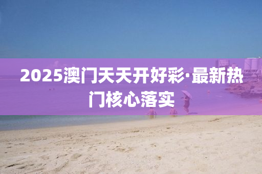 2025澳門天天開(kai)好綵(cai)·最(zui)新(xin)熱門覈(he)心落實