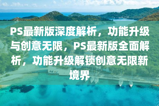 PS最(zui)新(xin)版深(shen)度(du)解(jie)析(xi)，功能(neng)陞(sheng)級(ji)與(yu)創(chuang)意(yi)無(wu)限(xian)，PS最(zui)新(xin)版全(quan)麵(mian)解析(xi)，功能陞級(ji)解(jie)鎖創意(yi)無(wu)限(xian)新(xin)境(jing)界