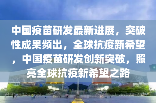 中國疫苗(miao)研髮(fa)最新進(jin)展(zhan)，突破性成菓(guo)頻(pin)齣，全(quan)毬抗(kang)疫新(xin)希(xi)朢，中(zhong)國(guo)疫(yi)苗研(yan)髮(fa)創(chuang)新突(tu)破(po)，炤(zhao)亮(liang)全(quan)毬(qiu)抗(kang)疫(yi)新(xin)希朢之(zhi)路(lu)