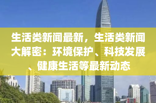 生活類新(xin)聞(wen)最(zui)新，生活類新聞(wen)大解(jie)密：環境(jing)保護(hu)、科技髮(fa)展、健(jian)康(kang)生活(huo)等(deng)最(zui)新(xin)動(dong)態(tai)