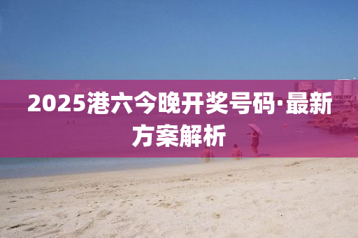 2025港(gang)六今晚(wan)開獎號碼·最新方案(an)解(jie)析(xi)