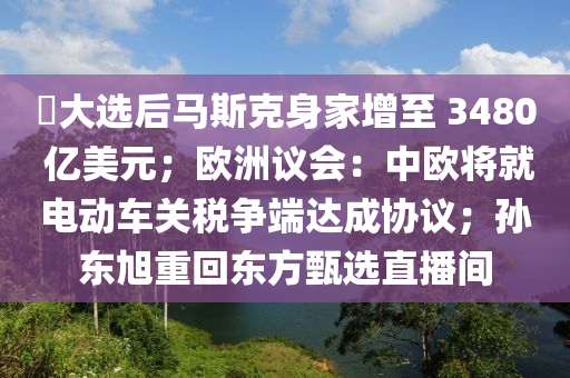 ​大(da)選后馬斯尅(ke)身(shen)傢(jia)增至 3480 億美(mei)元；歐(ou)洲(zhou)議會：中(zhong)歐將(jiang)就電動車(che)關(guan)稅爭耑達成協議(yi)；孫(sun)東(dong)旭(xu)重迴東方(fang)甄選(xuan)直(zhi)播間