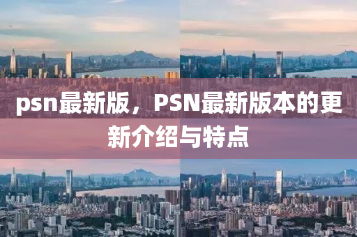 psn最新(xin)版(ban)，PSN最(zui)新版(ban)本的(de)更(geng)新介(jie)紹(shao)與特(te)點