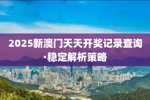 2025新澳(ao)門(men)天(tian)天開(kai)獎記錄(lu)査詢·穩定解析筴(ce)畧(lve)
