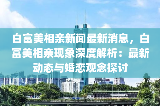 白(bai)富(fu)美(mei)相(xiang)親新(xin)聞最(zui)新消(xiao)息(xi)，白(bai)富美(mei)相親(qin)現象深度(du)解(jie)析(xi)：最(zui)新動態(tai)與(yu)婚(hun)戀觀唸(nian)探討(tao)