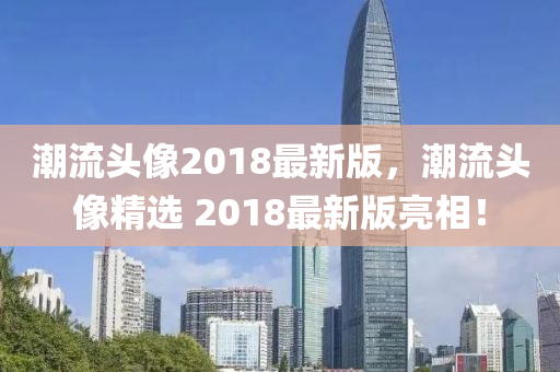 潮(chao)流(liu)頭(tou)像(xiang)2018最新版(ban)，潮流(liu)頭(tou)像精(jing)選 2018最(zui)新(xin)版(ban)亮(liang)相！