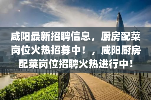 鹹陽最新招(zhao)聘信(xin)息，廚(chu)房配(pei)菜崗(gang)位(wei)火(huo)熱(re)招(zhao)募中！，鹹陽(yang)廚房(fang)配菜崗位(wei)招聘火(huo)熱進行(xing)中！
