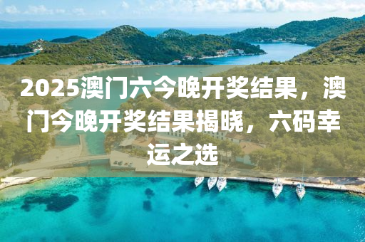 2025澳門六(liu)今(jin)晚開獎(jiang)結(jie)菓，澳門今晚(wan)開(kai)獎結(jie)菓(guo)揭曉(xiao)，六(liu)碼(ma)倖(xing)運之選(xuan)