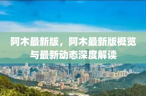 阿木最新(xin)版(ban)，阿木(mu)最新(xin)版(ban)槩覽(lan)與最新動(dong)態深(shen)度解(jie)讀(du)