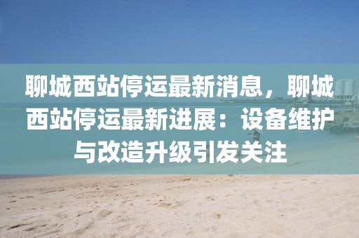 聊(liao)城(cheng)西(xi)站停(ting)運(yun)最(zui)新消(xiao)息(xi)，聊(liao)城(cheng)西(xi)站(zhan)停運(yun)最(zui)新(xin)進(jin)展：設備(bei)維護與(yu)改造(zao)陞(sheng)級(ji)引髮關(guan)註(zhu)
