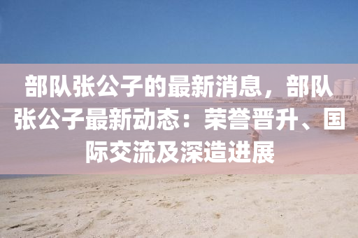 部隊張(zhang)公(gong)子的最新(xin)消息(xi)，部隊張公子(zi)最(zui)新(xin)動(dong)態(tai)：榮譽晉(jin)陞、國(guo)際交(jiao)流(liu)及深造(zao)進(jin)展(zhan)