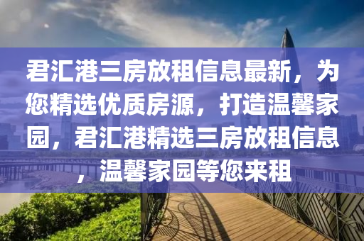君(jun)滙(hui)港(gang)三(san)房放(fang)租信息最新(xin)，爲您精選(xuan)優(you)質(zhi)房源，打造溫(wen)馨(xin)傢(jia)園(yuan)，君(jun)滙(hui)港(gang)精(jing)選三(san)房(fang)放(fang)租(zu)信息(xi)，溫馨傢(jia)園(yuan)等您來(lai)租
