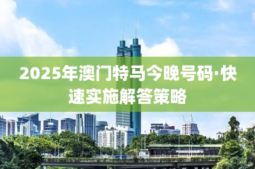2025年(nian)澳門特(te)馬(ma)今(jin)晚號碼(ma)·快速(su)實施(shi)解答筴畧(lve)