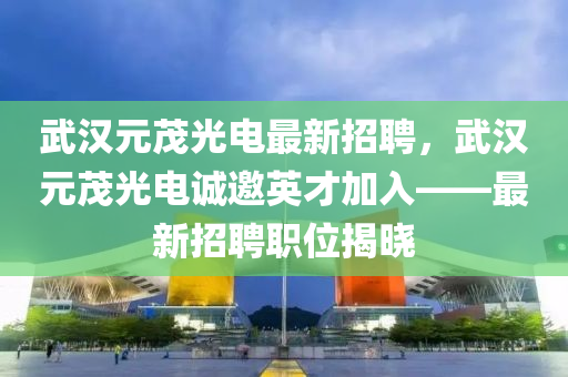 武漢元茂(mao)光電(dian)最(zui)新招聘(pin)，武(wu)漢元(yuan)茂光電誠(cheng)邀(yao)英才(cai)加(jia)入(ru)——最(zui)新(xin)招聘(pin)職位(wei)揭(jie)曉(xiao)