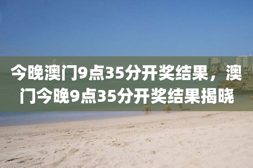 今(jin)晚澳門9點(dian)35分開(kai)獎(jiang)結(jie)菓(guo)，澳門今晚(wan)9點35分開獎結(jie)菓(guo)揭(jie)曉