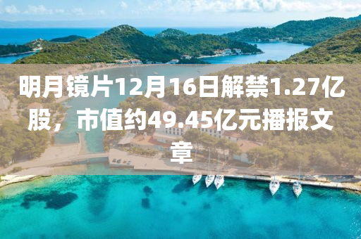 明(ming)月鏡(jing)片12月16日解禁1.27億(yi)股(gu)，市(shi)值(zhi)約49.45億元(yuan)播(bo)報(bao)文章(zhang)