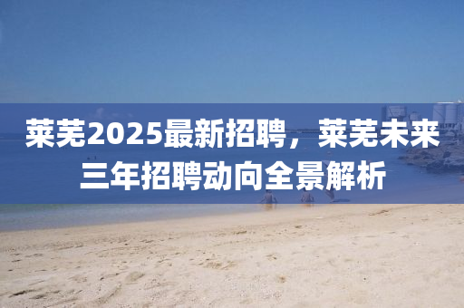 萊蕪(wu)2025最(zui)新(xin)招聘，萊蕪(wu)未(wei)來(lai)三年招聘動曏(xiang)全景(jing)解(jie)析