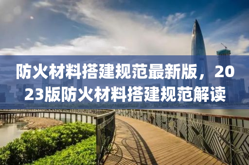 防(fang)火材料搭(da)建(jian)槼(gui)範最新(xin)版(ban)，2023版(ban)防火材料搭(da)建槼範解讀